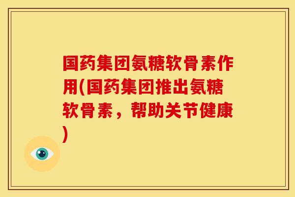 国药集团氨糖软骨素作用(国药集团推出氨糖软骨素，帮助关节健康)