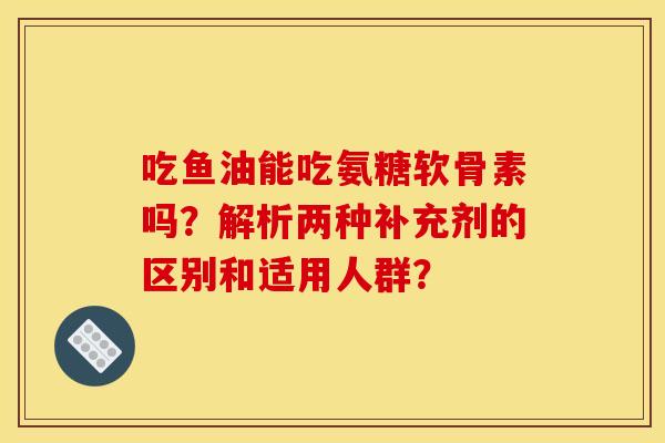 吃鱼油能吃氨糖软骨素吗？解析两种补充剂的区别和适用人群？