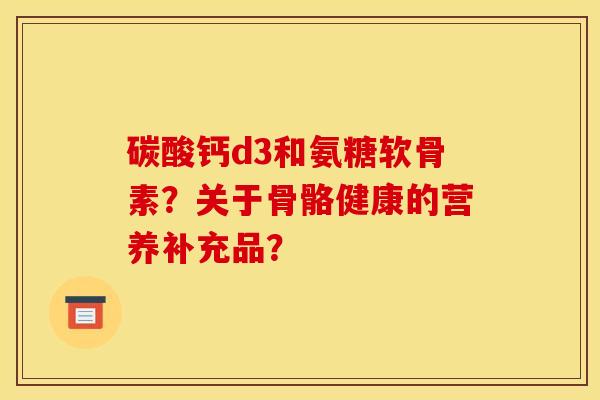 碳酸钙d3和氨糖软骨素？关于骨骼健康的营养补充品？-第1张图片-关节骑士