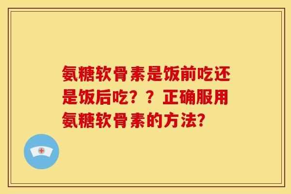 氨糖软骨素是饭前吃还是饭后吃??正确服用氨糖软骨素的方法?-第1张图片-关节骑士 氨糖软骨素是饭前吃还是饭后吃??正确服用氨糖软骨素的方法?-第1张图片-关节骑士