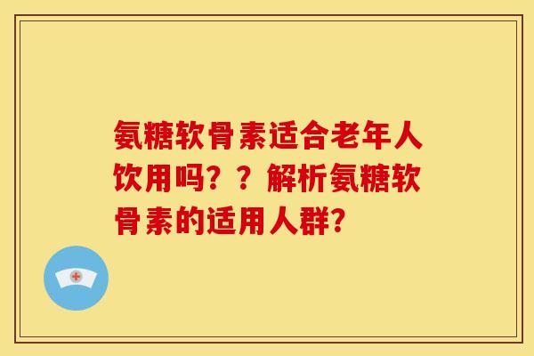 氨糖软骨素适合老年人饮用吗？？解析氨糖软骨素的适用人群？