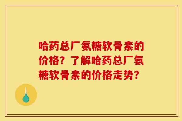 哈药总厂氨糖软骨素的价格？了解哈药总厂氨糖软骨素的价格走势？