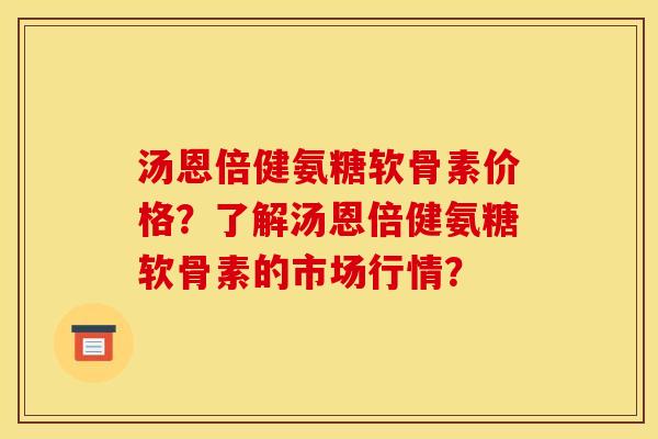 汤恩倍健氨糖软骨素价格？了解汤恩倍健氨糖软骨素的市场行情？-第1张图片-关节骑士