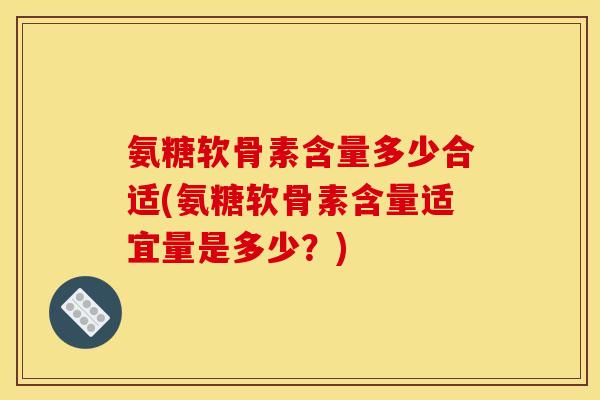 氨糖软骨素含量多少合适(氨糖软骨素含量适宜量是多少？)-第1张图片-关节骑士