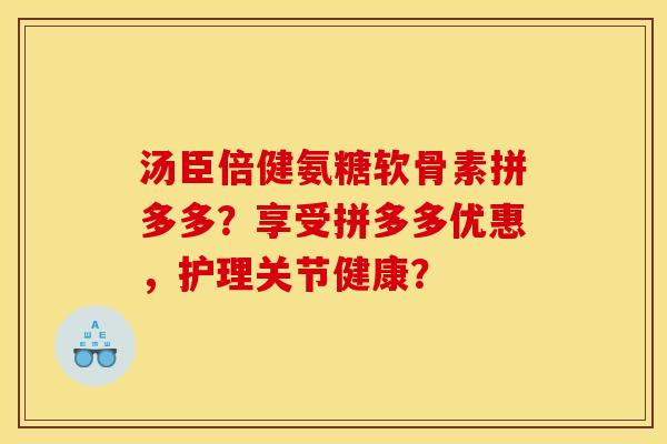 汤臣倍健氨糖软骨素拼多多？享受拼多多优惠，护理关节健康？