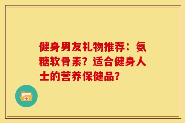 健身男友礼物推荐:氨糖软骨素?适合健身人士的营养保健品?-第1张图片-关节骑士 健身男友礼物推荐:氨糖软骨素?适合健身人士的营养保健品?-第1张图片-关节骑士