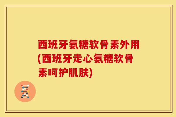 西班牙氨糖软骨素外用(西班牙走心氨糖软骨素呵护肌肤)