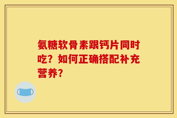 氨糖软骨素跟钙片同时吃？如何正确搭配补充营养？