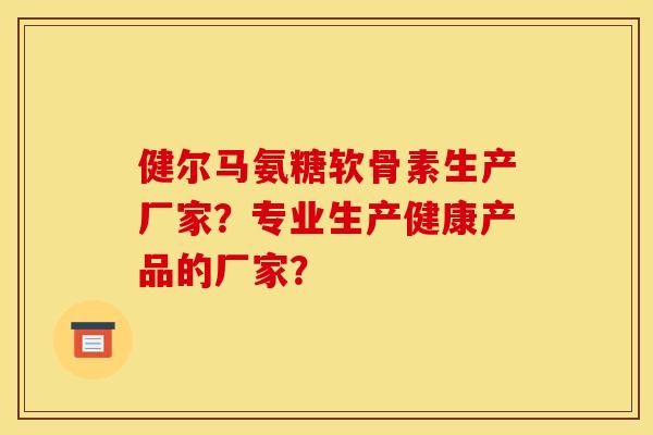 健尔马氨糖软骨素生产厂家？专业生产健康产品的厂家？