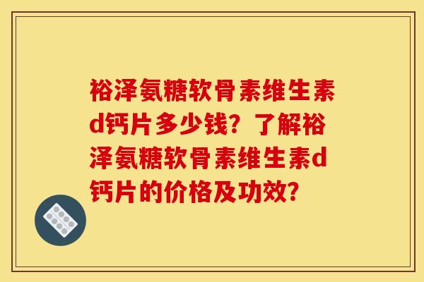 裕泽氨糖软骨素维生素d钙片多少钱？了解裕泽氨糖软骨素维生素d钙片的价格及功效？-第1张图片-关节骑士