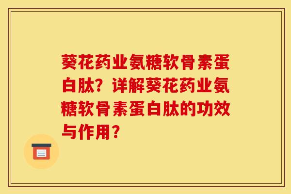葵花药业氨糖软骨素蛋白肽？详解葵花药业氨糖软骨素蛋白肽的功效与作用？