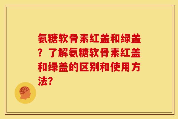氨糖软骨素红盖和绿盖？了解氨糖软骨素红盖和绿盖的区别和使用方法？-第1张图片-关节骑士