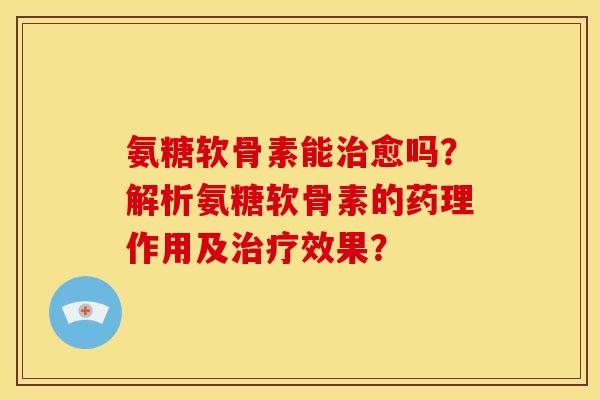 氨糖软骨素能治愈吗？解析氨糖软骨素的药理作用及治疗效果？-第1张图片-关节骑士