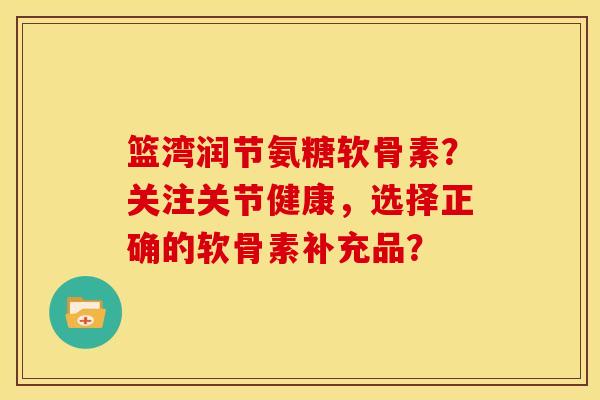 篮湾润节氨糖软骨素？关注关节健康，选择正确的软骨素补充品？
