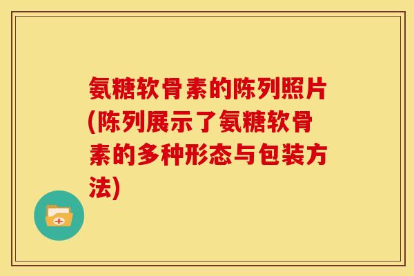 氨糖软骨素的陈列照片(陈列展示了氨糖软骨素的多种形态与包装方法)-第1张图片-关节骑士