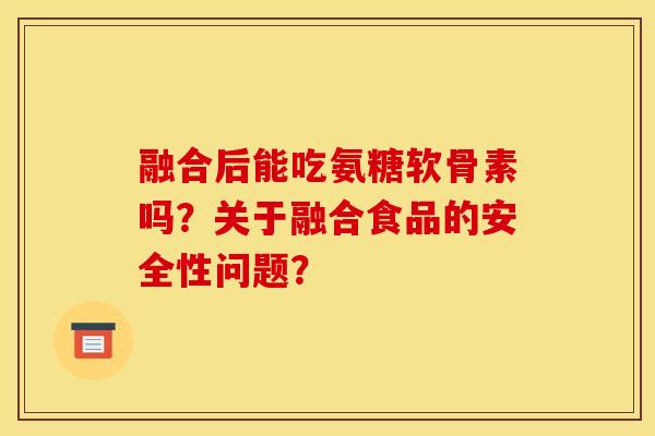 融合后能吃氨糖软骨素吗？关于融合食品的安全性问题？-第1张图片-关节骑士