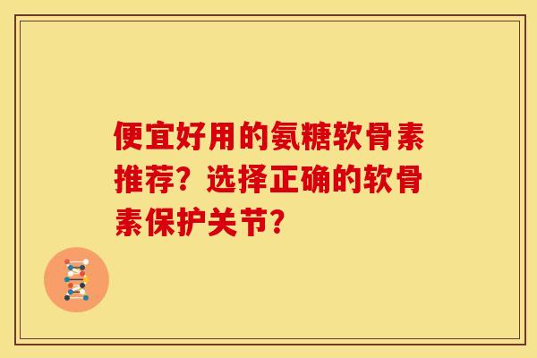便宜好用的氨糖软骨素推荐？选择正确的软骨素保护关节？