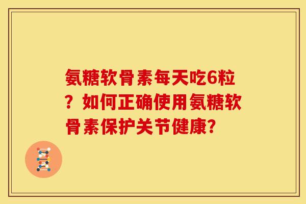 氨糖软骨素每天吃6粒？如何正确使用氨糖软骨素保护关节健康？