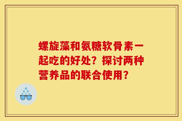 螺旋藻和氨糖软骨素一起吃的好处?探讨两种营养品的联合使用?-第1张图片-关节骑士 螺旋藻和氨糖软骨素一起吃的好处?探讨两种营养品的联合使用?-第1张图片-关节骑士
