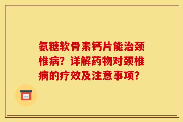 氨糖软骨素钙片能治颈椎病？详解药物对颈椎病的疗效及注意事项？