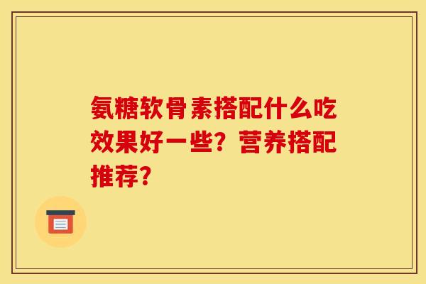 氨糖软骨素搭配什么吃效果好一些？营养搭配推荐？
