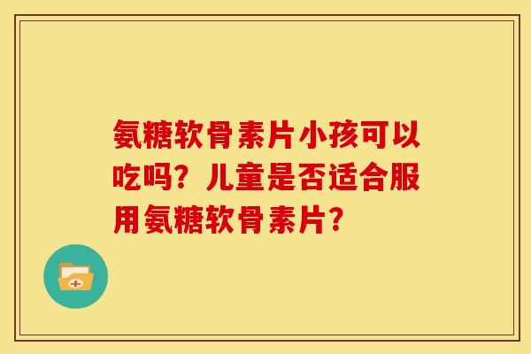 氨糖软骨素片小孩可以吃吗？儿童是否适合服用氨糖软骨素片？-第1张图片-关节骑士