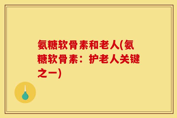 氨糖软骨素和老人(氨糖软骨素：护老人关键之一)