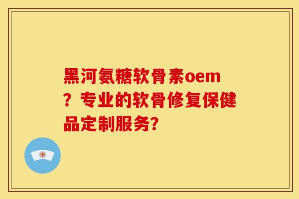 黑河氨糖软骨素oem？专业的软骨修复保健品定制服务？