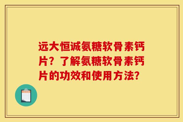 远大恒诚氨糖软骨素钙片？了解氨糖软骨素钙片的功效和使用方法？-第1张图片-关节骑士