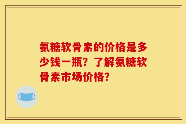 氨糖软骨素的价格是多少钱一瓶？了解氨糖软骨素市场价格？-第1张图片-关节骑士