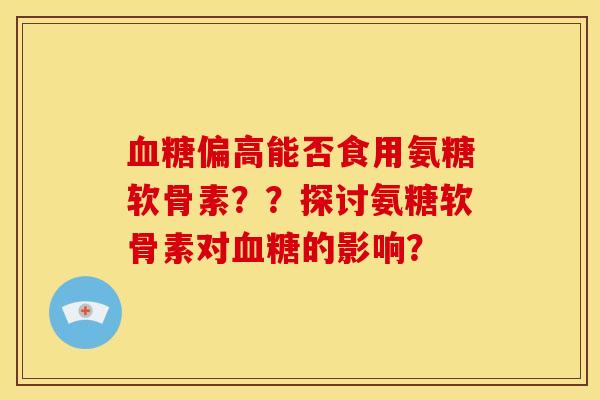血糖偏高能否食用氨糖软骨素？？探讨氨糖软骨素对血糖的影响？-第1张图片-关节骑士