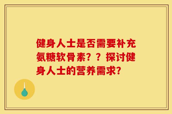 健身人士是否需要补充氨糖软骨素？？探讨健身人士的营养需求？