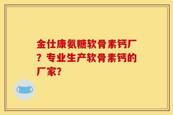 金仕康氨糖软骨素钙厂？专业生产软骨素钙的厂家？