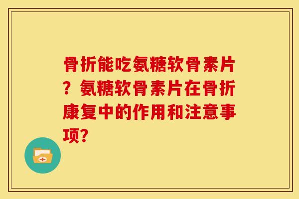 骨折能吃氨糖软骨素片？氨糖软骨素片在骨折康复中的作用和注意事项？-第1张图片-关节骑士