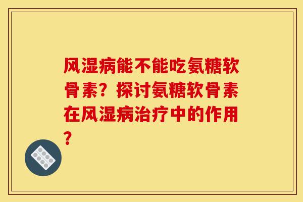 风湿病能不能吃氨糖软骨素？探讨氨糖软骨素在风湿病治疗中的作用？-第1张图片-关节骑士