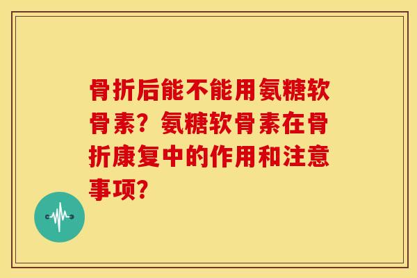骨折后能不能用氨糖软骨素？氨糖软骨素在骨折康复中的作用和注意事项？