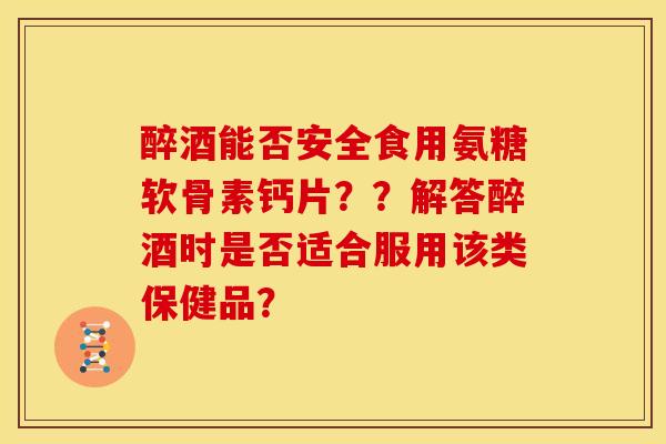 醉酒能否安全食用氨糖软骨素钙片？？解答醉酒时是否适合服用该类保健品？