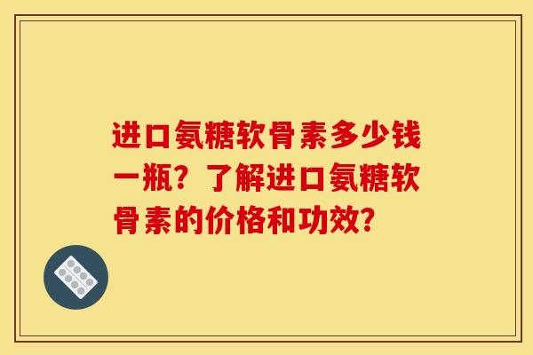 进口氨糖软骨素多少钱一瓶？了解进口氨糖软骨素的价格和功效？-第1张图片-关节骑士