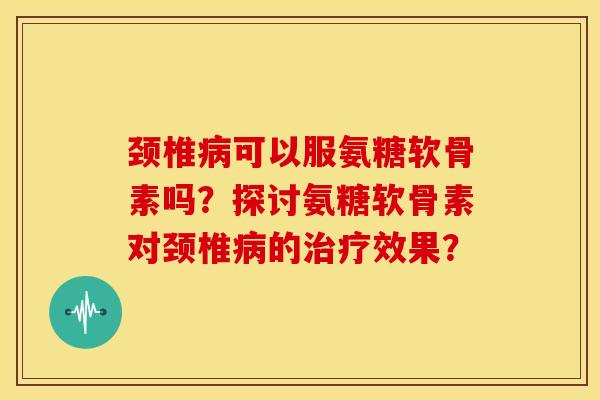 颈椎病可以服氨糖软骨素吗？探讨氨糖软骨素对颈椎病的治疗效果？-第1张图片-关节骑士