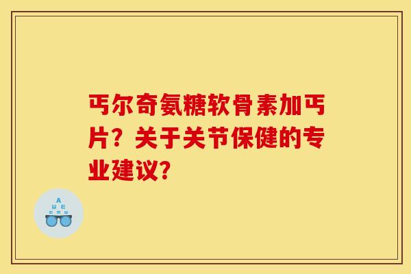 丐尔奇氨糖软骨素加丐片？关于关节保健的专业建议？-第1张图片-关节骑士