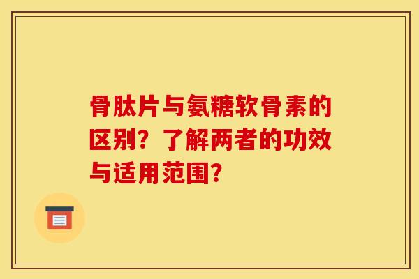 骨肽片与氨糖软骨素的区别？了解两者的功效与适用范围？