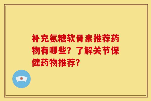 补充氨糖软骨素推荐药物有哪些？了解关节保健药物推荐？