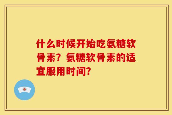 什么时候开始吃氨糖软骨素？氨糖软骨素的适宜服用时间？-第1张图片-关节骑士
