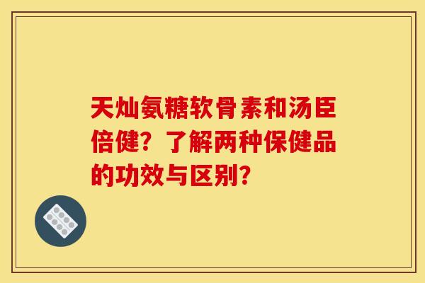 天灿氨糖软骨素和汤臣倍健？了解两种保健品的功效与区别？