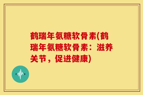 鹤瑞年氨糖软骨素(鹤瑞年氨糖软骨素：滋养关节，促进健康)-第1张图片-关节骑士