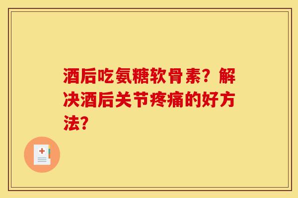 酒后吃氨糖软骨素？解决酒后关节疼痛的好方法？-第1张图片-关节骑士