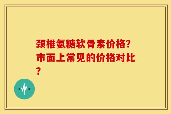 颈椎氨糖软骨素价格？市面上常见的价格对比？-第1张图片-关节骑士