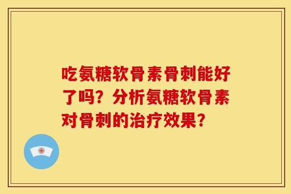 吃氨糖软骨素骨刺能好了吗？分析氨糖软骨素对骨刺的治疗效果？-第1张图片-关节骑士