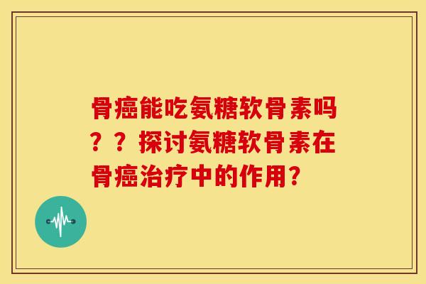骨癌能吃氨糖软骨素吗？？探讨氨糖软骨素在骨癌治疗中的作用？-第1张图片-关节骑士
