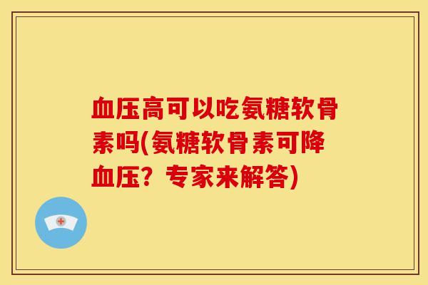 血压高可以吃氨糖软骨素吗(氨糖软骨素可降血压？专家来解答)